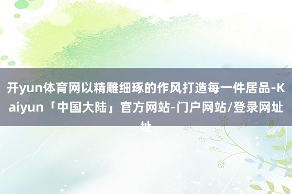 开yun体育网以精雕细琢的作风打造每一件居品-Kaiyun「中国大陆」官方网站-门户网站/登录网址