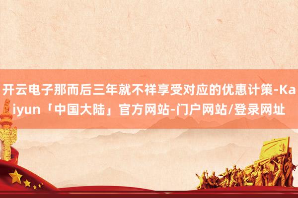 开云电子那而后三年就不祥享受对应的优惠计策-Kaiyun「中国大陆」官方网站-门户网站/登录网址