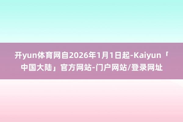 开yun体育网自2026年1月1日起-Kaiyun「中国大陆」官方网站-门户网站/登录网址