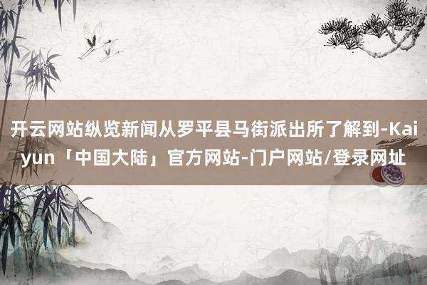开云网站纵览新闻从罗平县马街派出所了解到-Kaiyun「中国大陆」官方网站-门户网站/登录网址