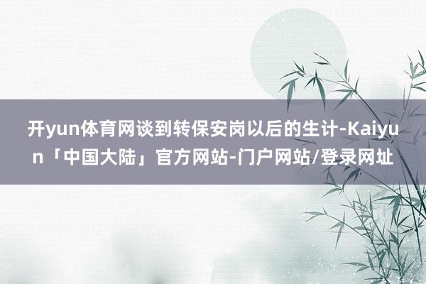 开yun体育网谈到转保安岗以后的生计-Kaiyun「中国大陆」官方网站-门户网站/登录网址