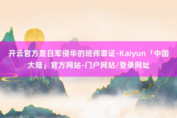 开云官方是日军侵华的班师罪证-Kaiyun「中国大陆」官方网站-门户网站/登录网址