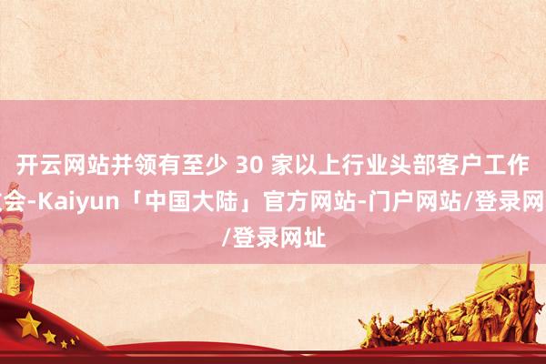 开云网站并领有至少 30 家以上行业头部客户工作教会-Kaiyun「中国大陆」官方网站-门户网站/登录网址