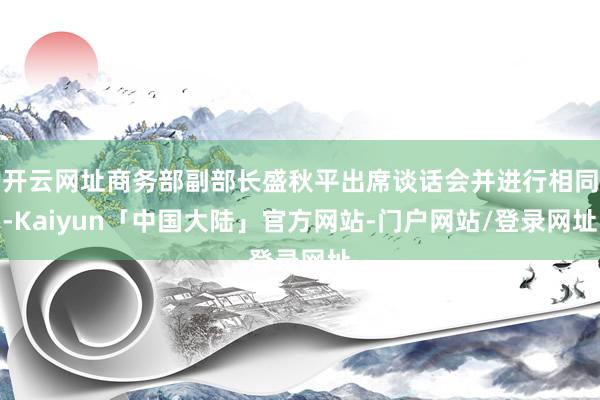 开云网址商务部副部长盛秋平出席谈话会并进行相同-Kaiyun「中国大陆」官方网站-门户网站/登录网址