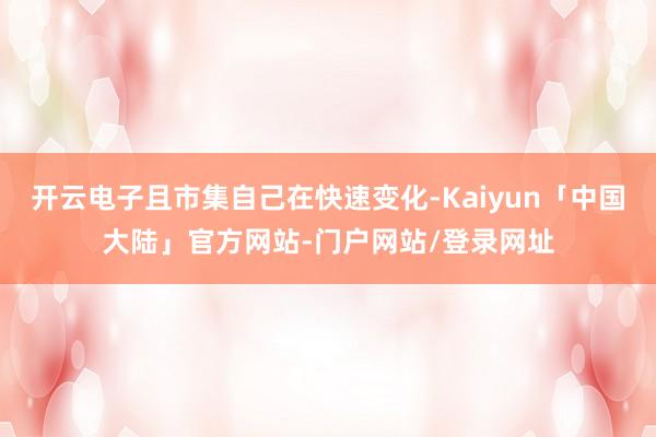 开云电子且市集自己在快速变化-Kaiyun「中国大陆」官方网站-门户网站/登录网址