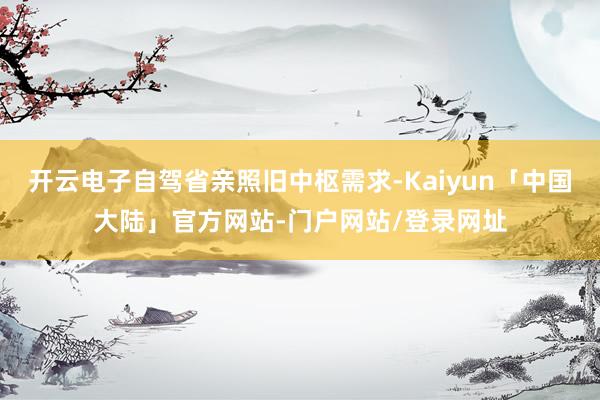 开云电子自驾省亲照旧中枢需求-Kaiyun「中国大陆」官方网站-门户网站/登录网址