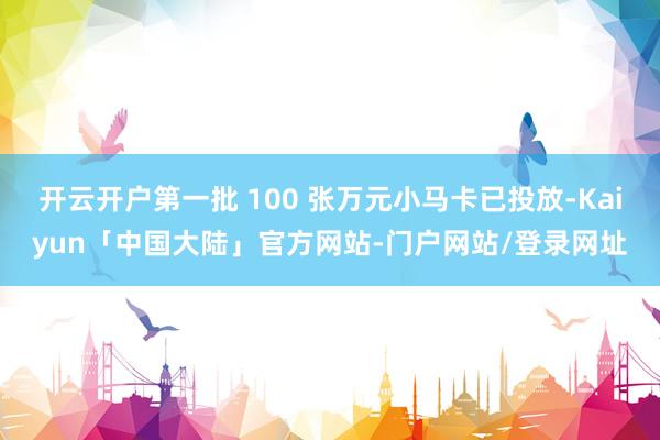 开云开户第一批 100 张万元小马卡已投放-Kaiyun「中国大陆」官方网站-门户网站/登录网址